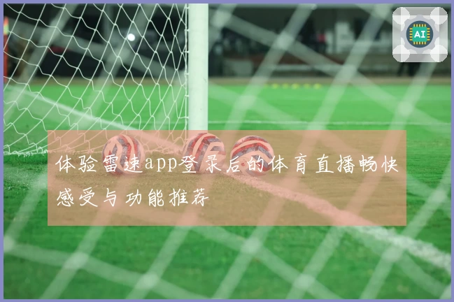 体验雷速app登录后的体育直播畅快感受与功能推荐